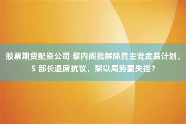 股票期货配资公司 黎内阁批解除真主党武装计划，5 部长退席抗议，黎以局势要失控？
