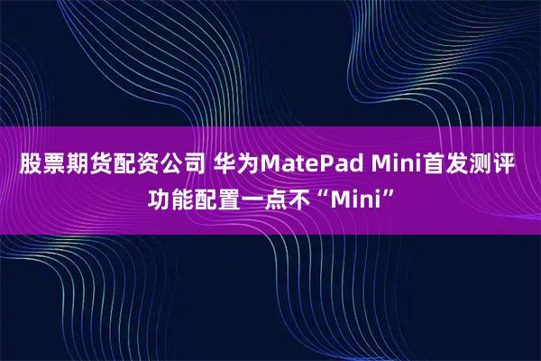 股票期货配资公司 华为MatePad Mini首发测评 功能配置一点不“Mini”