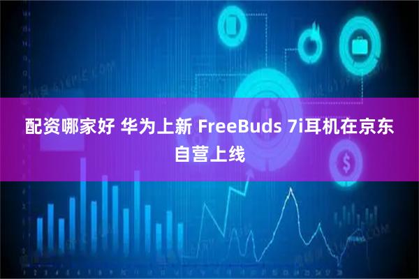 配资哪家好 华为上新 FreeBuds 7i耳机在京东自营上线