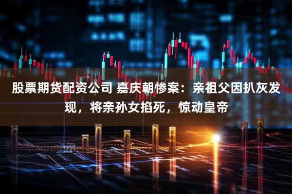 股票期货配资公司 嘉庆朝惨案：亲祖父因扒灰发现，将亲孙女掐死，惊动皇帝