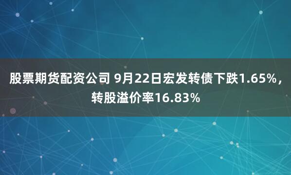 股票期货配资公司 9月22日宏发转债下跌1.65%，转股溢价率16.83%
