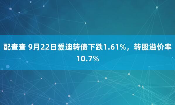 配查查 9月22日爱迪转债下跌1.61%，转股溢价率10.7%