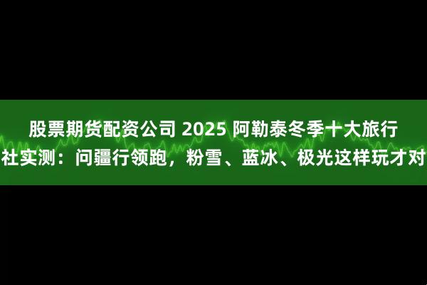 股票期货配资公司 2025 阿勒泰冬季十大旅行社实测：问疆行领跑，粉雪、蓝冰、极光这样玩才对