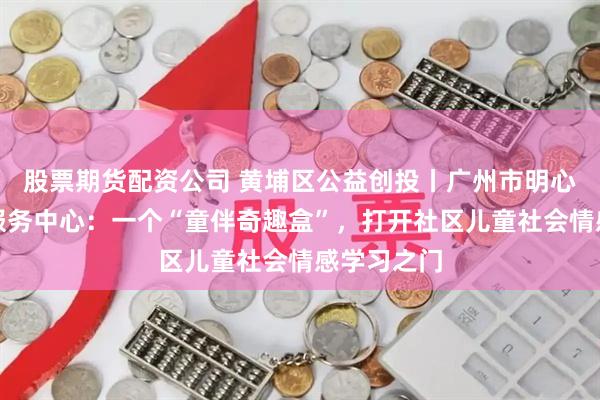股票期货配资公司 黄埔区公益创投丨广州市明心社会工作服务中心：一个“童伴奇趣盒”，打开社区儿童社会情感学习之门
