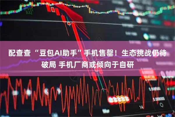 配查查 “豆包AI助手”手机售罄！生态挑战仍待破局 手机厂商或倾向于自研
