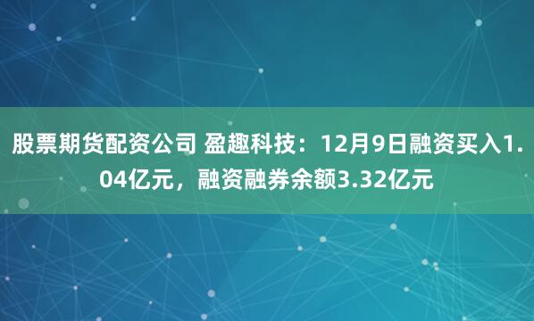 股票期货配资公司 盈趣科技：12月9日融资买入1.04亿元，融资融券余额3.32亿元