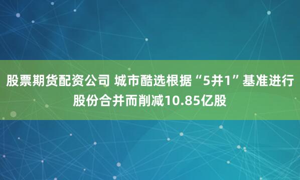 股票期货配资公司 城市酷选根据“5并1”基准进行股份合并而削减10.85亿股