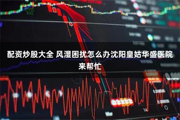 配资炒股大全 风湿困扰怎么办沈阳皇姑华盛医院来帮忙