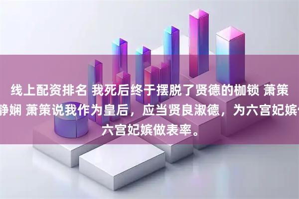 线上配资排名 我死后终于摆脱了贤德的枷锁 萧策愉嫔沈静娴 萧策说我作为皇后，应当贤良淑德，为六宫妃嫔做表率。