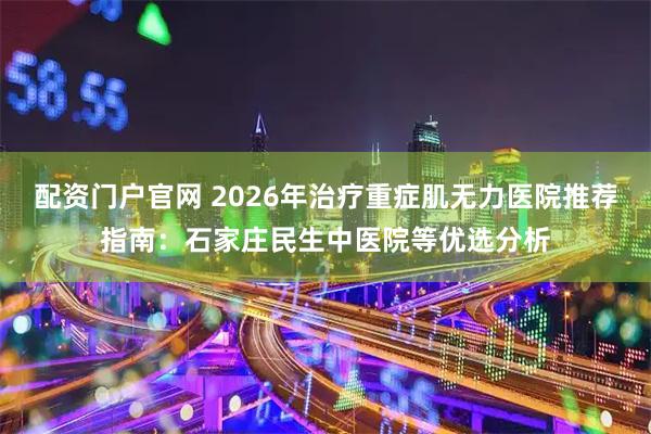 配资门户官网 2026年治疗重症肌无力医院推荐指南：石家庄民生中医院等优选分析