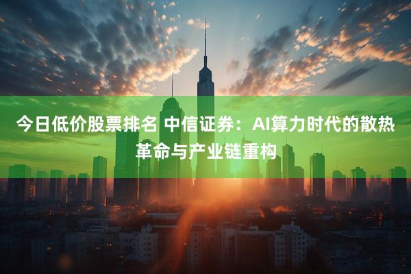 今日低价股票排名 中信证券：AI算力时代的散热革命与产业链重构