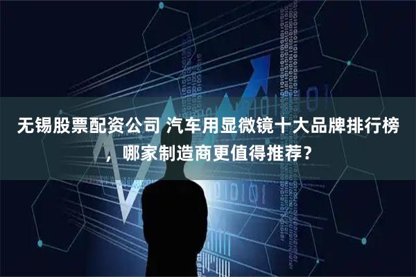 无锡股票配资公司 汽车用显微镜十大品牌排行榜，哪家制造商更值得推荐？