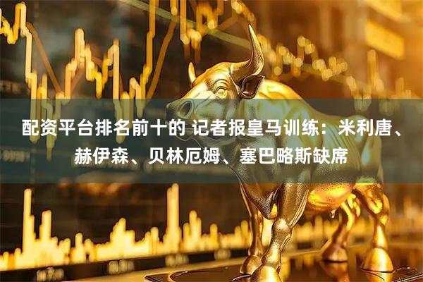 配资平台排名前十的 记者报皇马训练：米利唐、赫伊森、贝林厄姆、塞巴略斯缺席