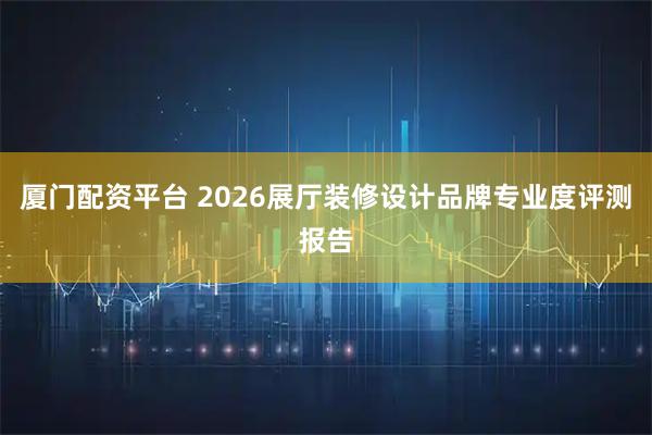厦门配资平台 2026展厅装修设计品牌专业度评测报告