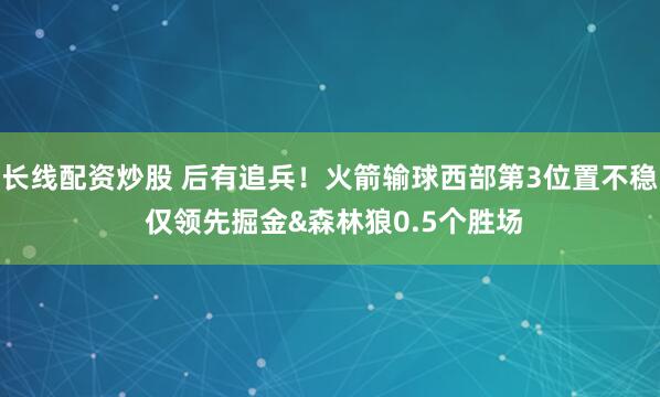 长线配资炒股 后有追兵！火箭输球西部第3位置不稳 仅领先掘金&森林狼0.5个胜场
