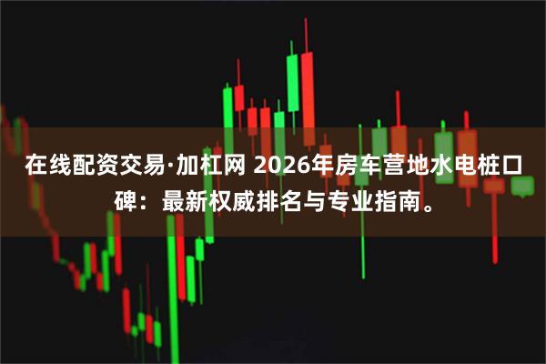 在线配资交易·加杠网 2026年房车营地水电桩口碑：最新权威排名与专业指南。