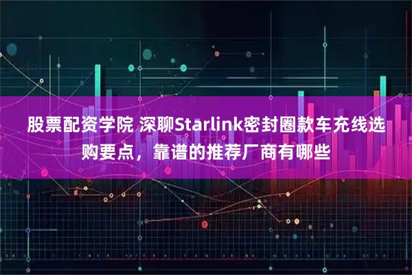 股票配资学院 深聊Starlink密封圈款车充线选购要点，靠谱的推荐厂商有哪些