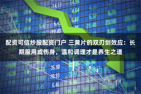 配资可信炒股配资门户 三黄片的双刃剑效应：长期服用或伤身，温和调理才是养生之道