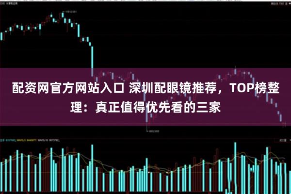 配资网官方网站入口 深圳配眼镜推荐，TOP榜整理：真正值得优先看的三家