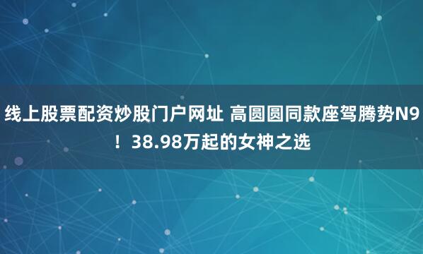 线上股票配资炒股门户网址 高圆圆同款座驾腾势N9！38.98万起的女神之选