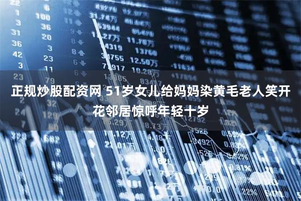 正规炒股配资网 51岁女儿给妈妈染黄毛老人笑开花邻居惊呼年轻十岁