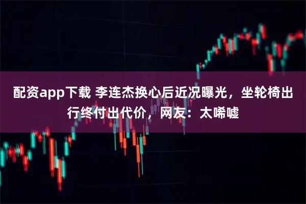 配资app下载 李连杰换心后近况曝光，坐轮椅出行终付出代价，网友：太唏嘘